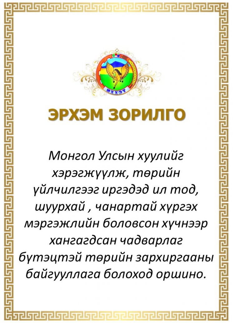 ЭРХЭМ ЗОРИЛГО: Монгол Улсын хуулийг хэрэгжүүлж, төрийн үйлчилгээг иргэдэд ил тод, шуурхай , чанартай хүргэх мэргэжлийн боловсон хүчнээр хангагдсан чадварлаг бүтэцтэй төрийн зархиргааны байгууллага болоход оршино.